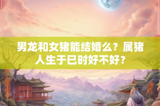 男龙和女猪能结婚么?属猪人生于巳时好不好? 男龙和女猪能结婚么?属猪人生于巳时好不好?