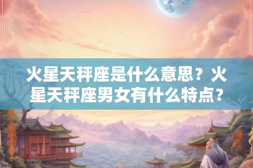 火星天秤座是什么意思？火星天秤座男女有什么特点？