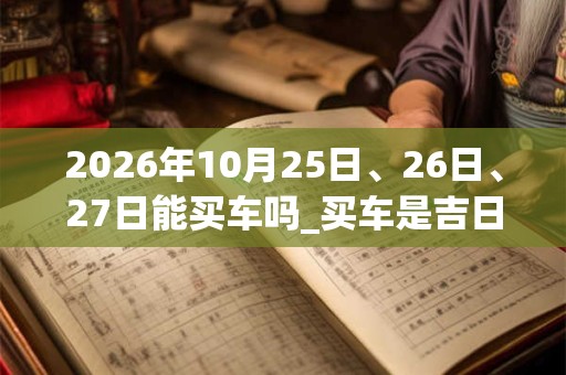 2026年10月25日、26日、27日能买车吗_买车是吉日吗