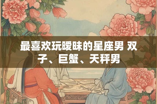 最喜欢玩暧昧的星座男 双子、巨蟹、天秤男