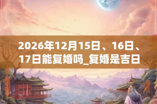 2026年12月15日、16日、17日能复婚吗_复婚是吉日吗