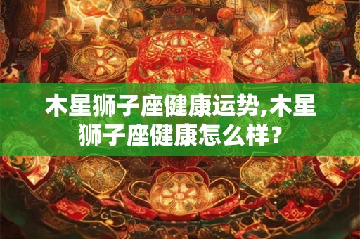 木星狮子座健康运势,木星狮子座健康怎么样？