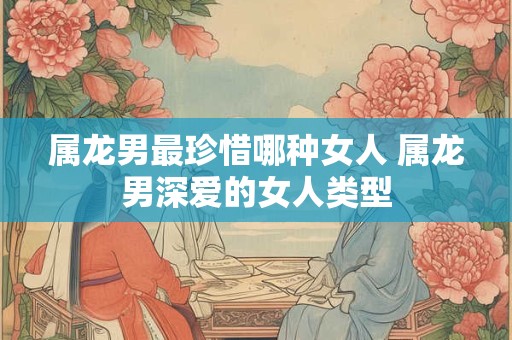 属龙男最珍惜哪种女人 属龙男深爱的女人类型