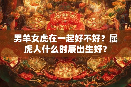 男羊女虎在一起好不好？属虎人什么时辰出生好？