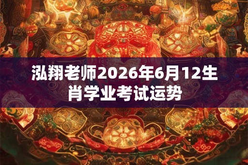 泓翔老师2026年6月12生肖学业考试运势