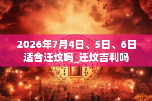 2026年7月4日、5日、6日适合迁坟吗_迁坟吉利吗 2026年7月4日、5日、6日适合迁坟吗_迁坟吉利吗