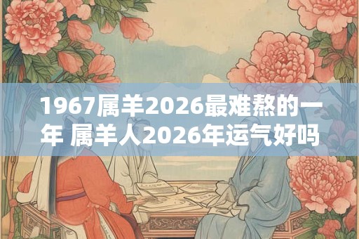 1967属羊2026最难熬的一年 属羊人2026年运气好吗 1967属羊2026最难熬的一年 属羊人2026年运气好吗