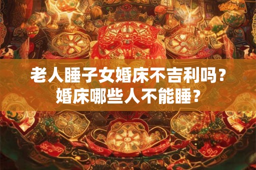 老人睡子女婚床不吉利吗？婚床哪些人不能睡？