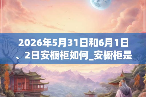 2026年5月31日和6月1日、2日安橱柜如何_安橱柜是吉日吗