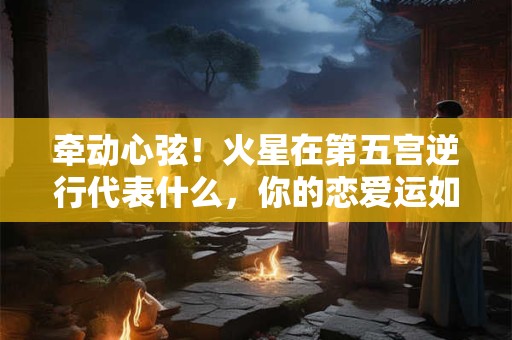 牵动心弦！火星在第五宫逆行代表什么，你的恋爱运如何