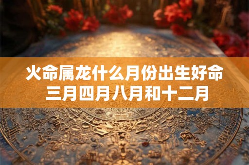 火命属龙什么月份出生好命 三月四月八月和十二月