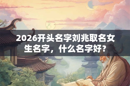 2026开头名字刘兆取名女生名字，什么名字好？