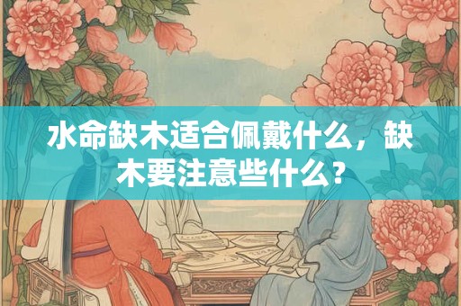 水命缺木适合佩戴什么，缺木要注意些什么？