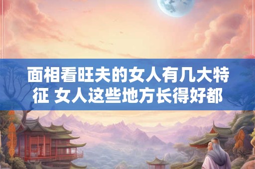 面相看旺夫的女人有几大特征 女人这些地方长得好都是旺夫相 面相看旺夫的女人有几大特征 女人这些地方长得好都是旺夫相