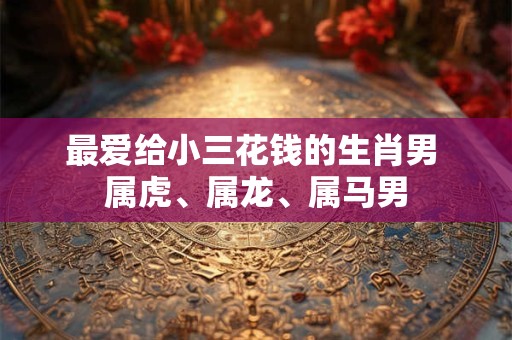 最爱给小三花钱的生肖男 属虎、属龙、属马男