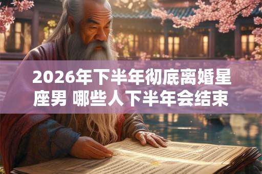 2026年下半年彻底离婚星座男 哪些人下半年会结束婚姻 2026年下半年彻底离婚星座男 哪些人下半年会结束婚姻