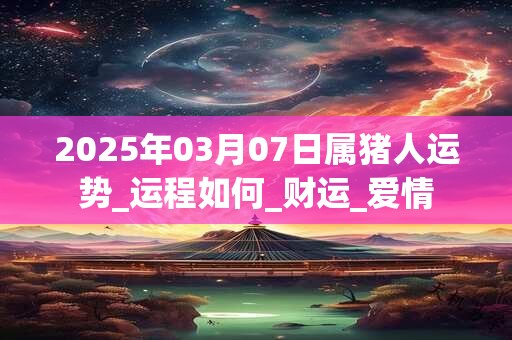 2025年03月07日属猪人运势_运程如何_财运_爱情