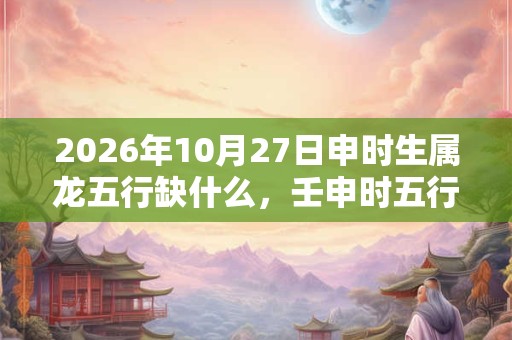 2026年10月27日申时生属龙五行缺什么，壬申时五行缺什么