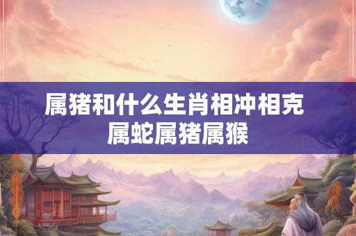 属猪和什么生肖相冲相克 属蛇属猪属猴