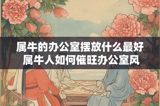 属牛的办公室摆放什么最好 属牛人如何催旺办公室风水