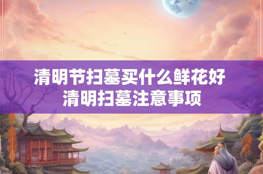 清明节扫墓买什么鲜花好 清明扫墓注意事项 清明节扫墓买什么鲜花好 清明扫墓注意事项