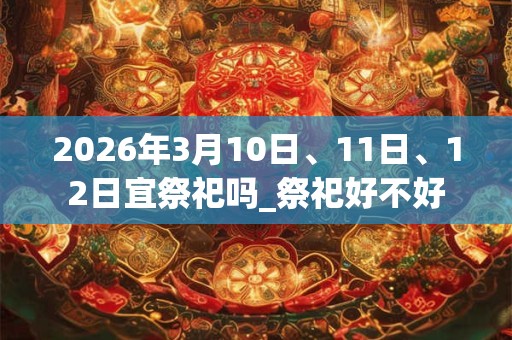 2026年3月10日、11日、12日宜祭祀吗_祭祀好不好