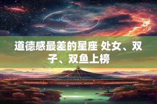 道德感最差的星座 处女、双子、双鱼上榜 道德感最差的星座 处女、双子、双鱼上榜
