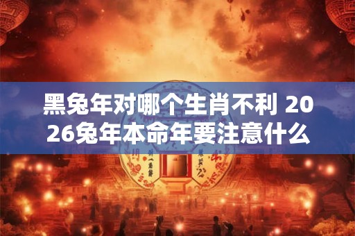 黑兔年对哪个生肖不利 2026兔年本命年要注意什么 黑兔年对哪个生肖不利 2026兔年本命年要注意什么