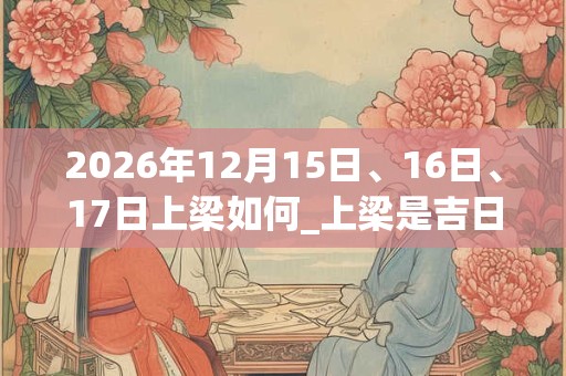 2026年12月15日、16日、17日上梁如何_上梁是吉日吗