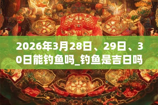 2026年3月28日、29日、30日能钓鱼吗_钓鱼是吉日吗