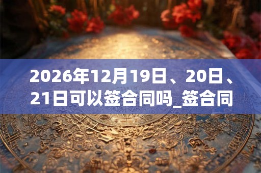 2026年12月19日、20日、21日可以签合同吗_签合同日子好吗 2026年12月19日、20日、21日可以签合同吗_签合同日子好吗
