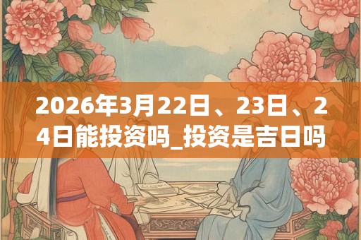 2026年3月22日、23日、24日能投资吗_投资是吉日吗 2026年3月22日、23日、24日能投资吗_投资是吉日吗