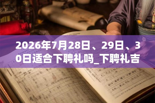 2026年7月28日、29日、30日适合下聘礼吗_下聘礼吉利吗