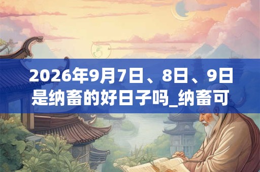 2026年9月7日、8日、9日是纳畜的好日子吗_纳畜可以吗