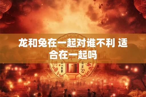 龙和兔在一起对谁不利 适合在一起吗