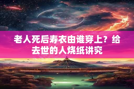 老人死后寿衣由谁穿上？给去世的人烧纸讲究