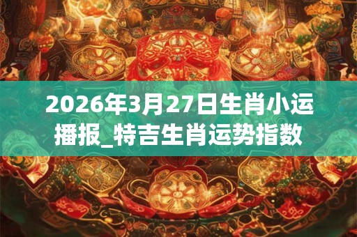 2026年3月27日生肖小运播报_特吉生肖运势指数