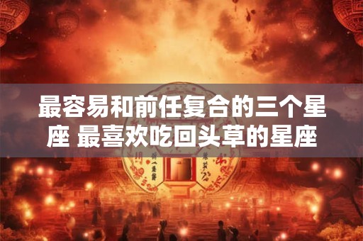 最容易和前任复合的三个星座 最喜欢吃回头草的星座