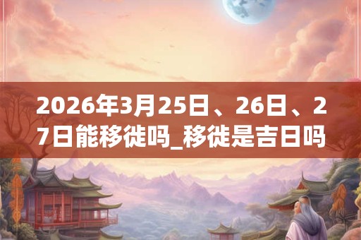 2026年3月25日、26日、27日能移徙吗_移徙是吉日吗