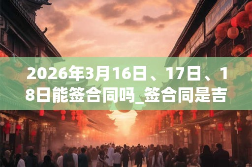 2026年3月16日、17日、18日能签合同吗_签合同是吉日吗