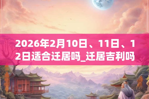 2026年2月10日、11日、12日适合迁居吗_迁居吉利吗