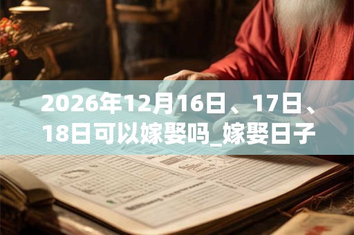 2026年12月16日、17日、18日可以嫁娶吗_嫁娶日子好吗