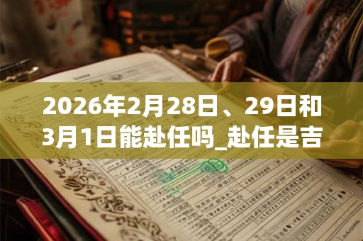 2026年2月28日、29日和3月1日能赴任吗_赴任是吉日吗 2026年2月28日、29日和3月1日能赴任吗_赴任是吉日吗