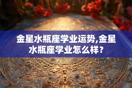 金星水瓶座学业运势,金星水瓶座学业怎么样？