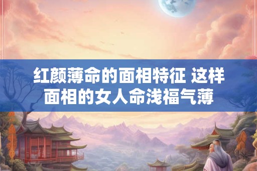 红颜薄命的面相特征 这样面相的女人命浅福气薄 红颜薄命的面相特征 这样面相的女人命浅福气薄