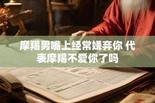 摩羯男嘴上经常嫌弃你 代表摩羯不爱你了吗 摩羯男嘴上经常嫌弃你 代表摩羯不爱你了吗