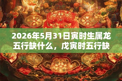 2026年5月31日寅时生属龙五行缺什么，戊寅时五行缺什么