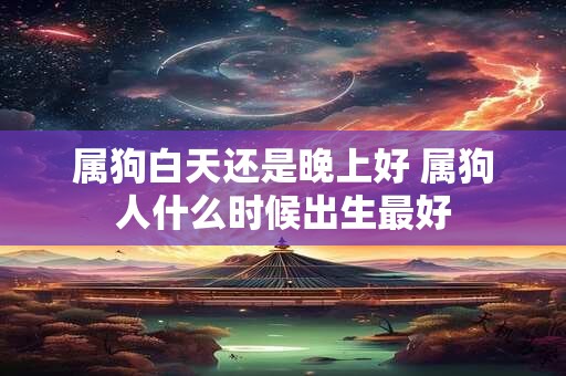 属狗白天还是晚上好 属狗人什么时候出生最好 属狗白天还是晚上好 属狗人什么时候出生最好