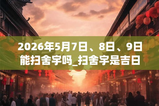 2026年5月7日、8日、9日能扫舍宇吗_扫舍宇是吉日吗