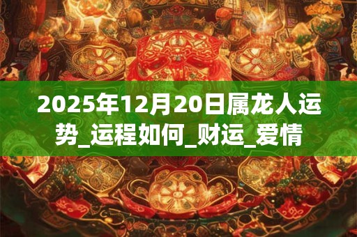 2025年12月20日属龙人运势_运程如何_财运_爱情